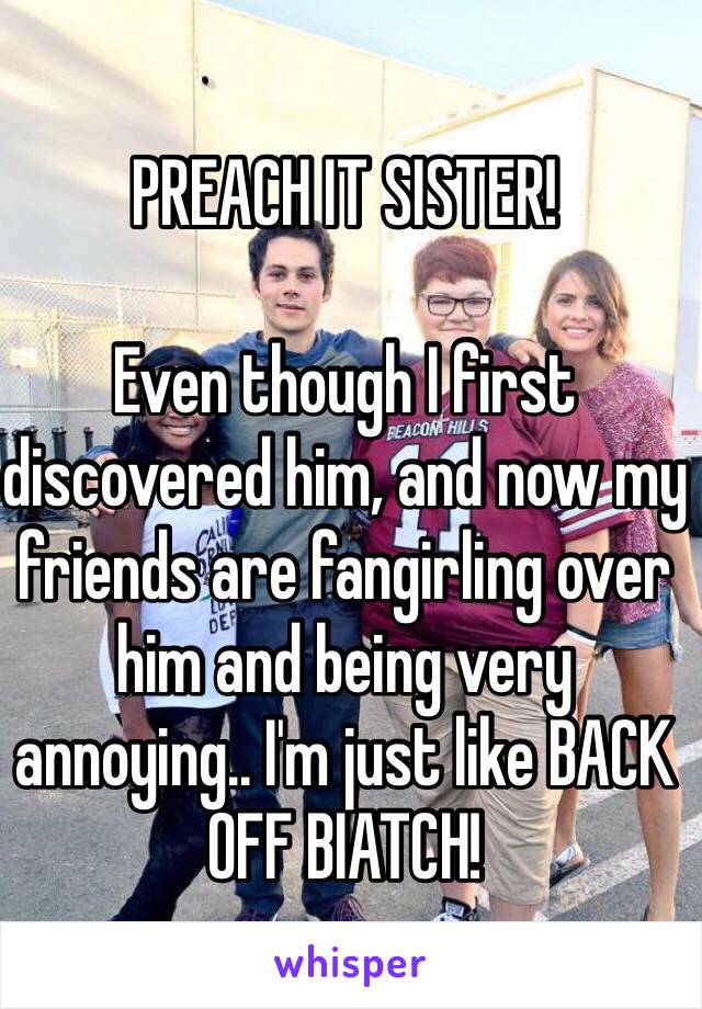 PREACH IT SISTER!

Even though I first discovered him, and now my friends are fangirling over him and being very annoying.. I'm just like BACK OFF BIATCH!