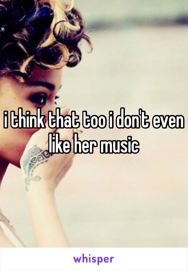 i think that too i don't even like her music 