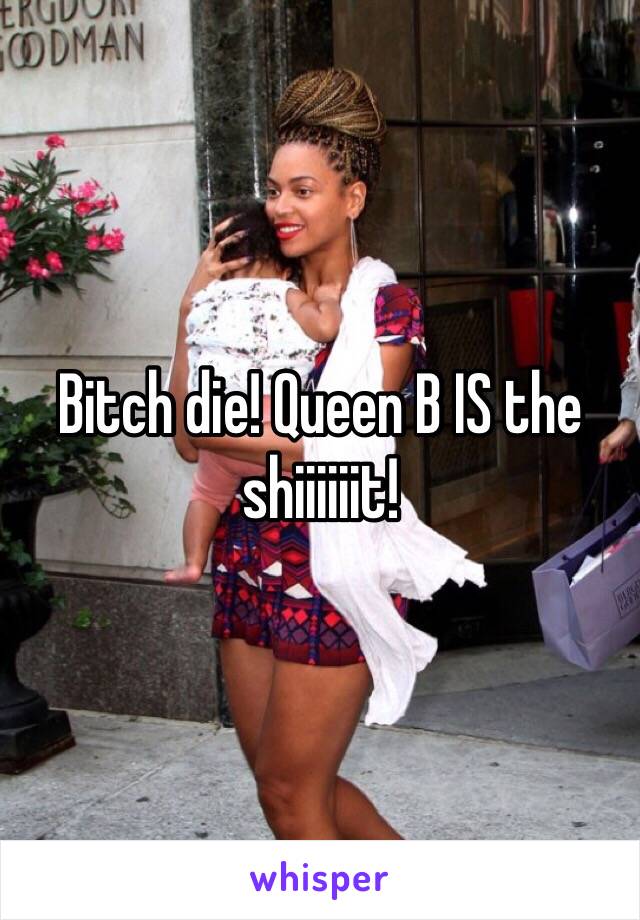 Bitch die! Queen B IS the shiiiiiit! 