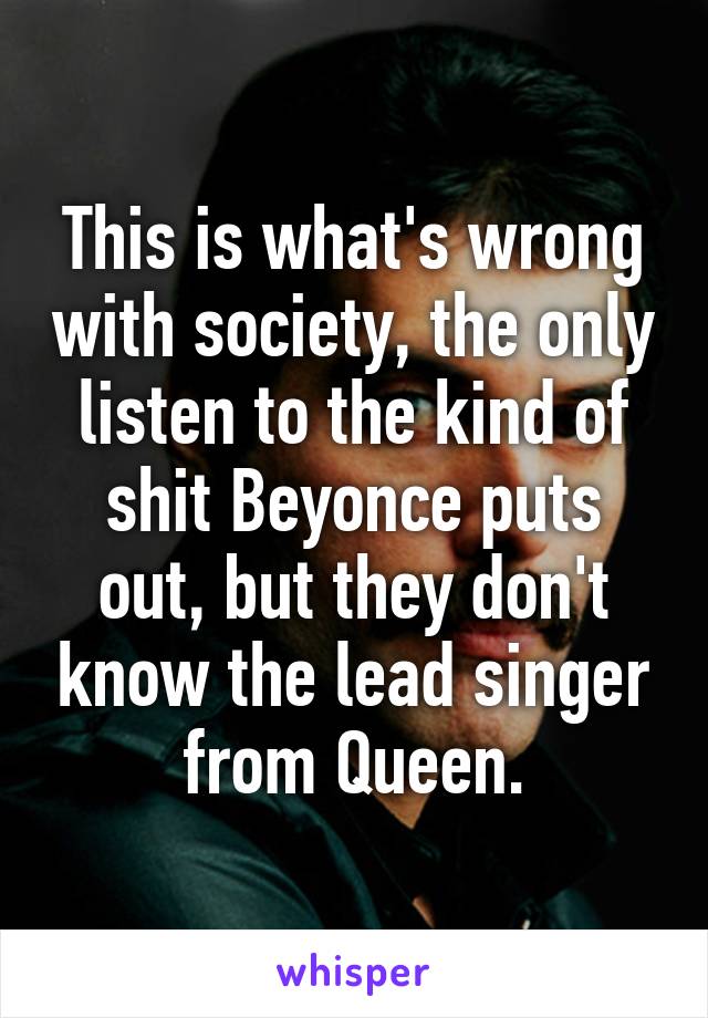 This is what's wrong with society, the only listen to the kind of shit Beyonce puts out, but they don't know the lead singer from Queen.