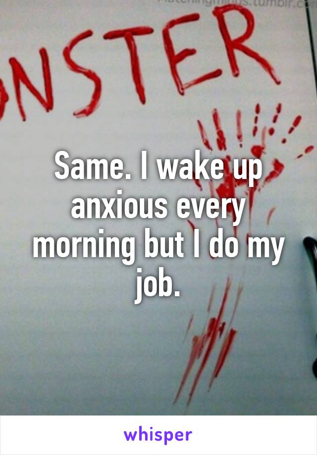 Same. I wake up anxious every morning but I do my job.