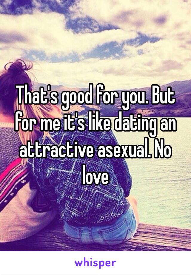 That's good for you. But for me it's like dating an attractive asexual. No love