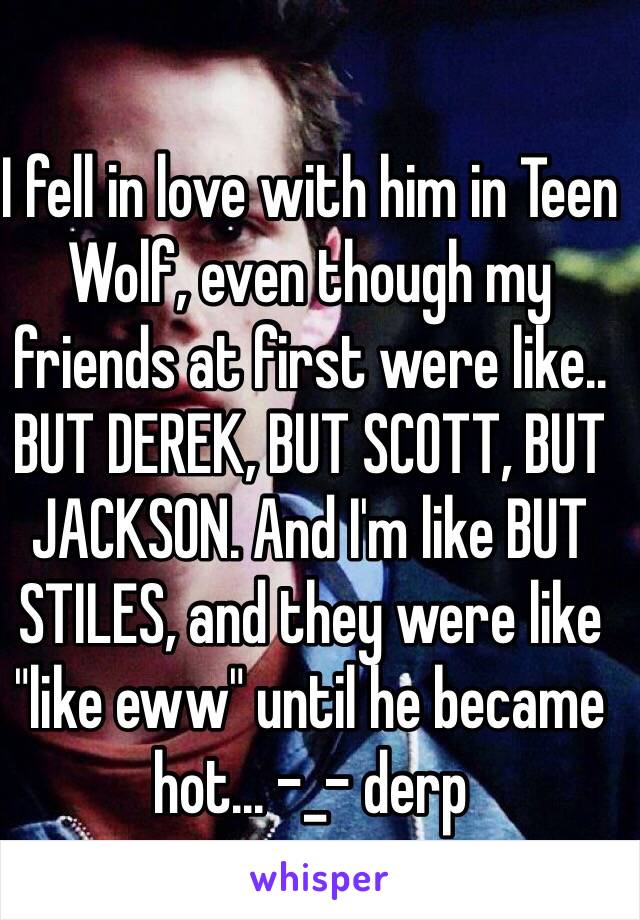 I fell in love with him in Teen Wolf, even though my friends at first were like.. BUT DEREK, BUT SCOTT, BUT JACKSON. And I'm like BUT STILES, and they were like "like eww" until he became hot... -_- derp