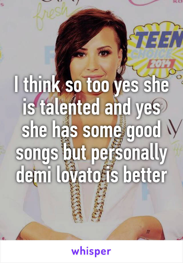 I think so too yes she is talented and yes she has some good songs but personally demi lovato is better