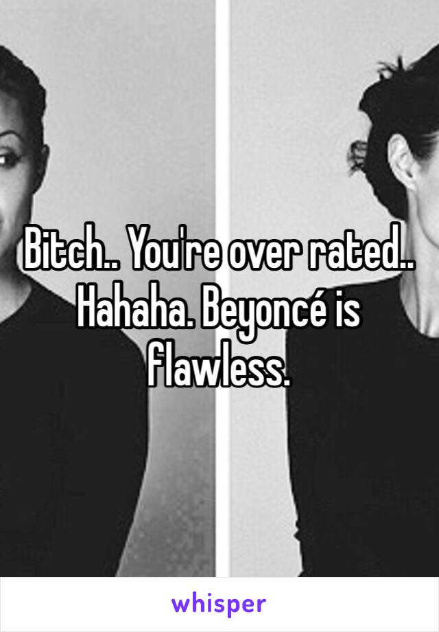 Bitch.. You're over rated.. Hahaha. Beyoncé is flawless.