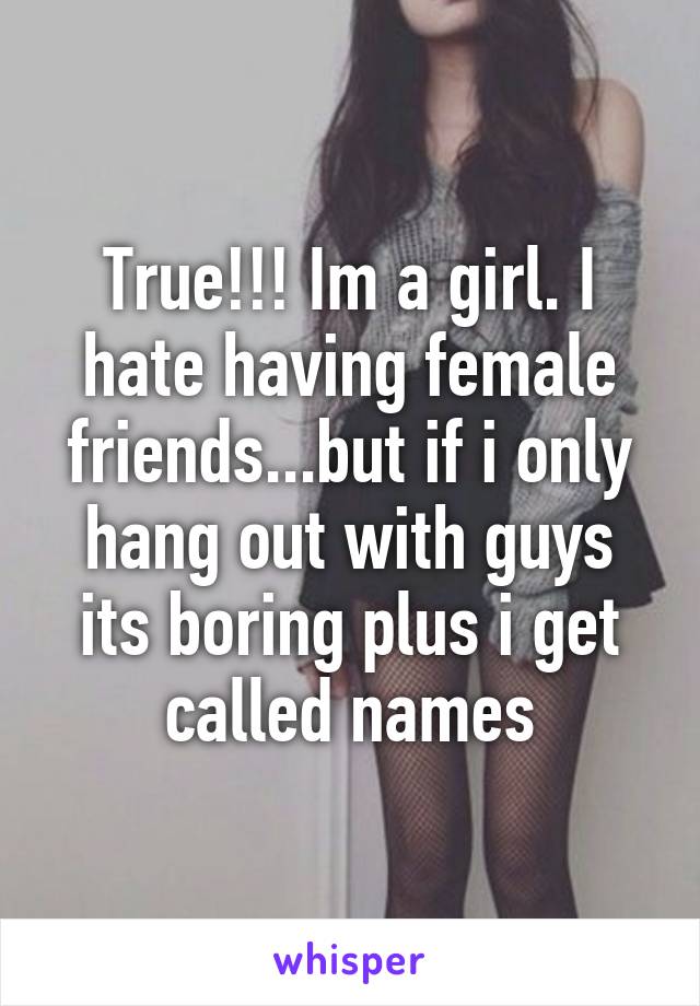 True!!! Im a girl. I hate having female friends...but if i only hang out with guys its boring plus i get called names