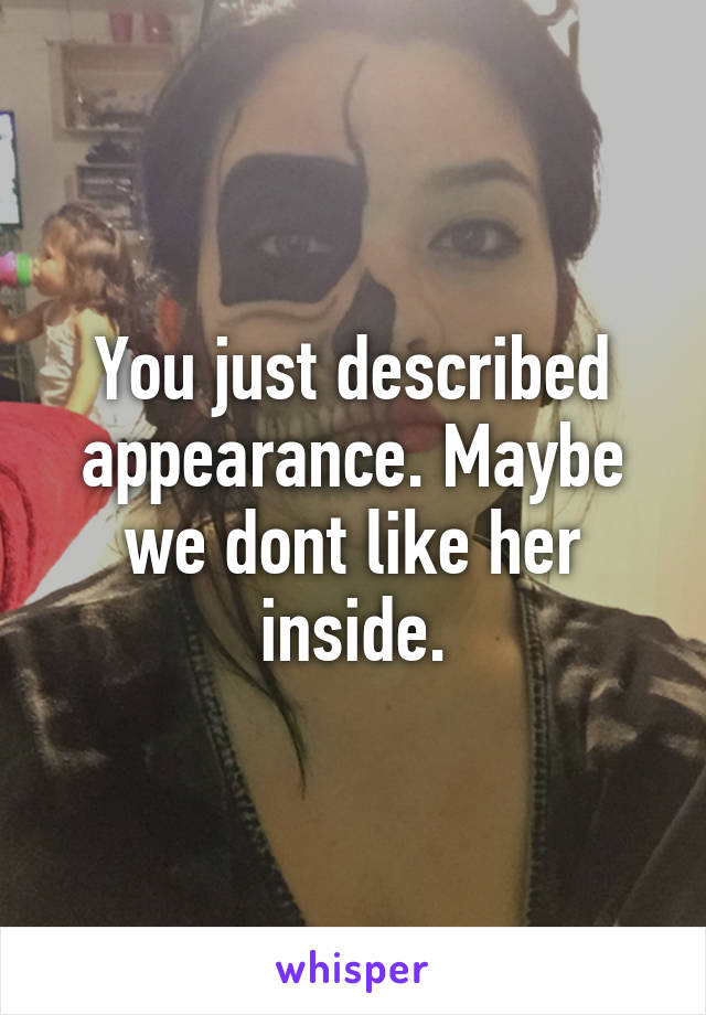 You just described appearance. Maybe we dont like her inside.