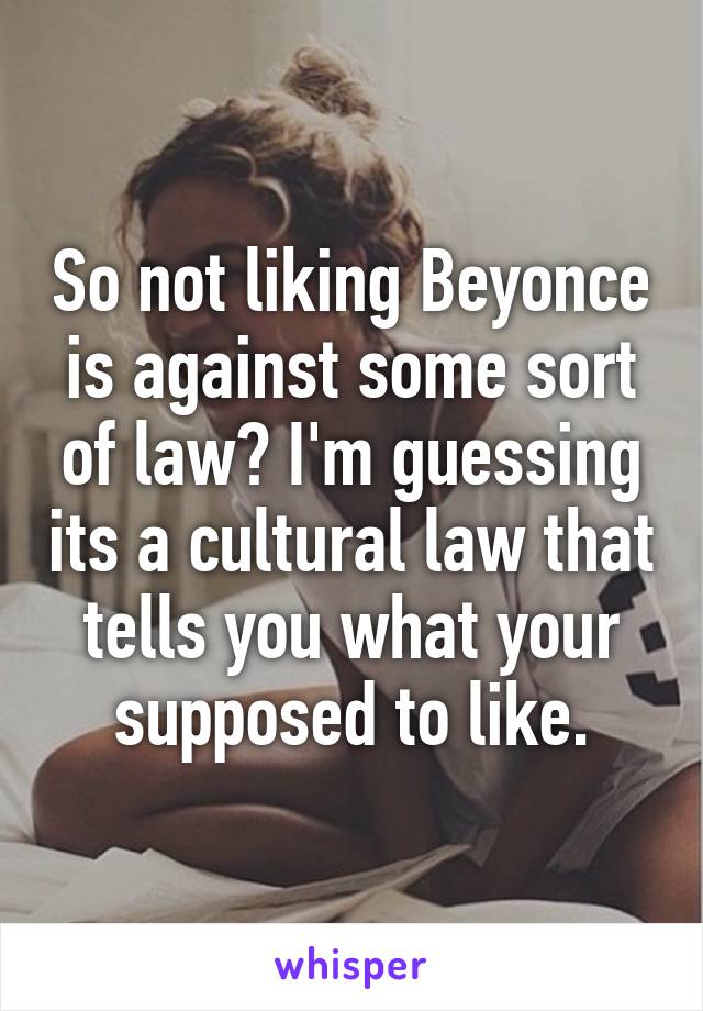 So not liking Beyonce is against some sort of law? I'm guessing its a cultural law that tells you what your supposed to like.