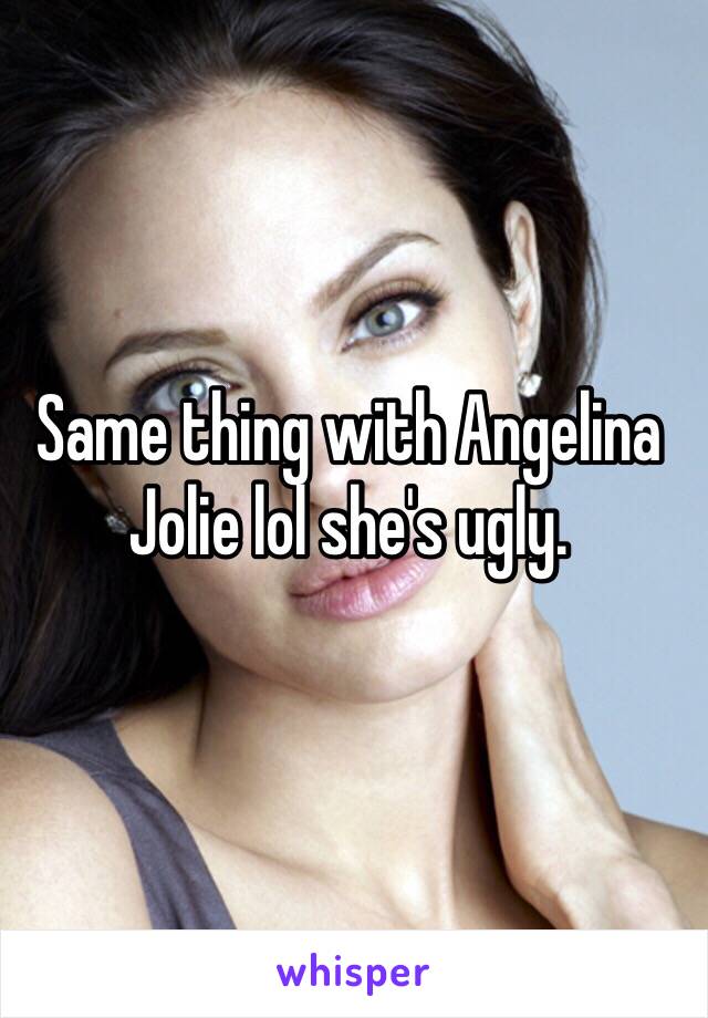 Same thing with Angelina Jolie lol she's ugly. 