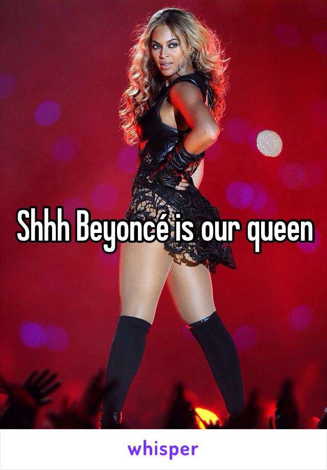 Shhh Beyoncé is our queen 