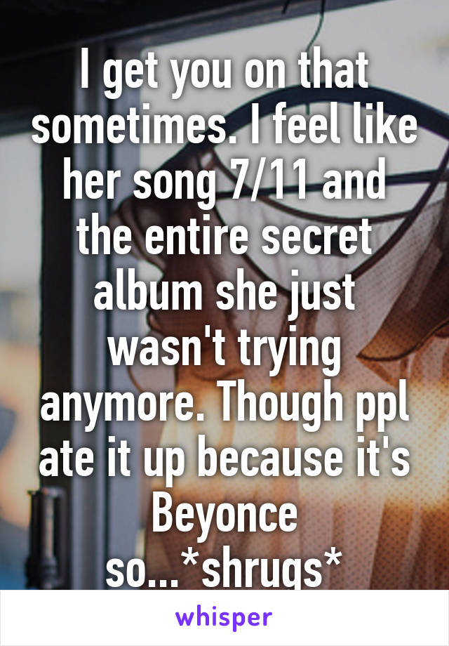 I get you on that sometimes. I feel like her song 7/11 and the entire secret album she just wasn't trying anymore. Though ppl ate it up because it's Beyonce so...*shrugs*