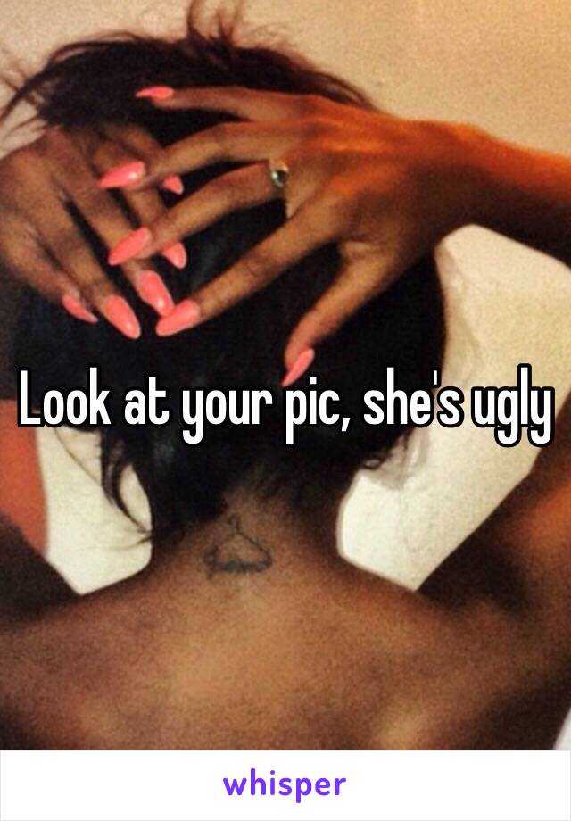 Look at your pic, she's ugly 