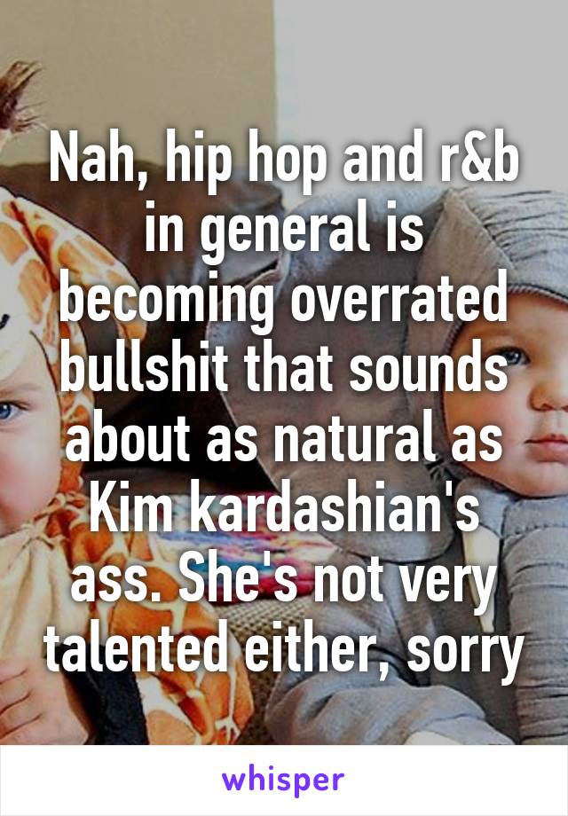 Nah, hip hop and r&b in general is becoming overrated bullshit that sounds about as natural as Kim kardashian's ass. She's not very talented either, sorry