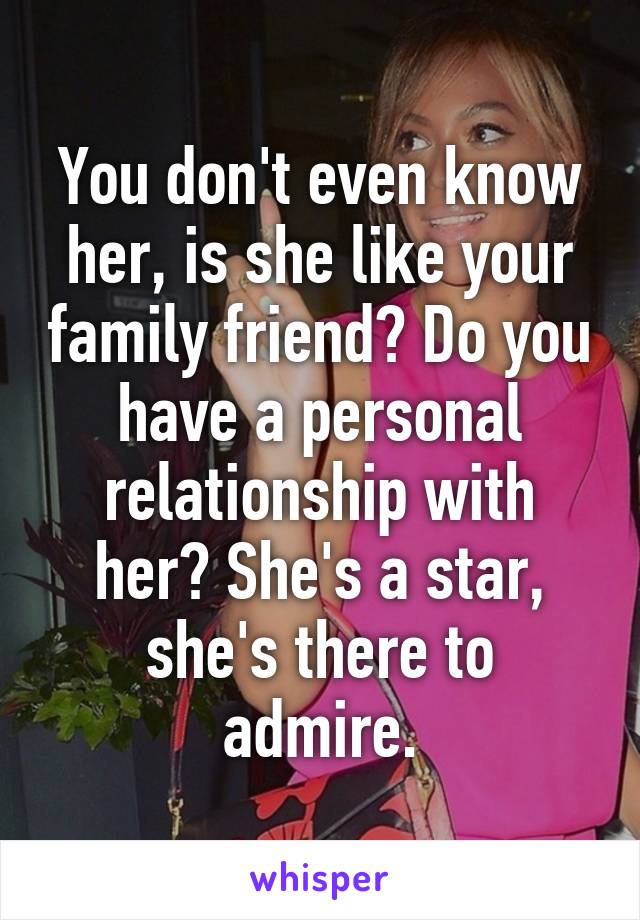 You don't even know her, is she like your family friend? Do you have a personal relationship with her? She's a star, she's there to admire.