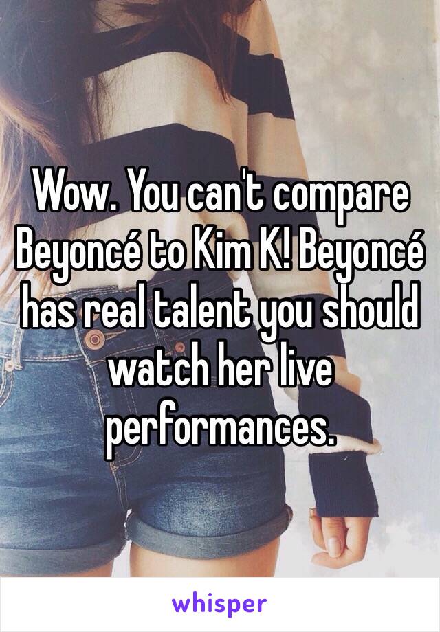 Wow. You can't compare Beyoncé to Kim K! Beyoncé has real talent you should watch her live performances.