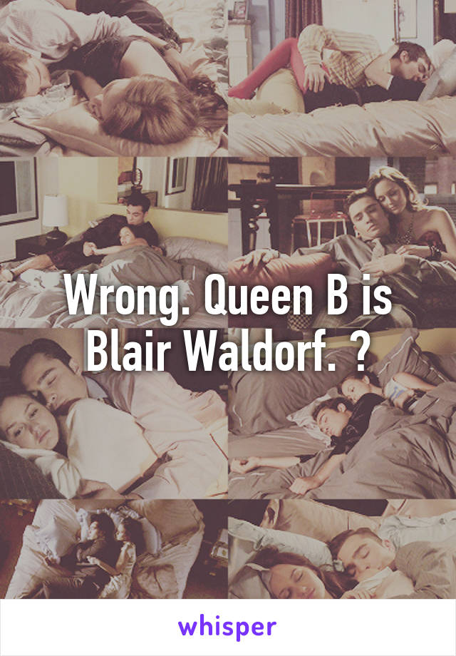 Wrong. Queen B is Blair Waldorf. 😘