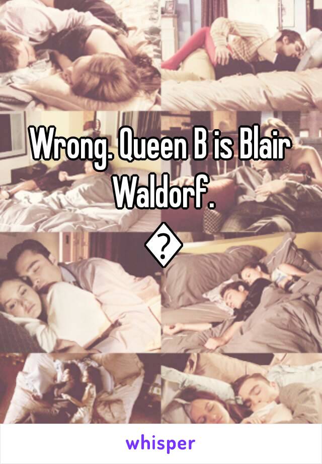 Wrong. Queen B is Blair Waldorf. 😘