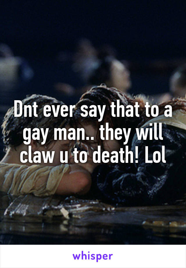 Dnt ever say that to a gay man.. they will claw u to death! Lol