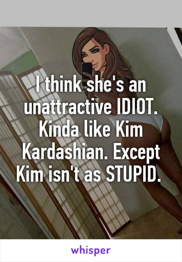 I think she's an unattractive IDIOT. Kinda like Kim Kardashian. Except Kim isn't as STUPID. 