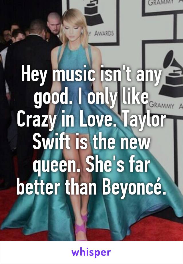 Hey music isn't any good. I only like Crazy in Love. Taylor Swift is the new queen. She's far better than Beyoncé.