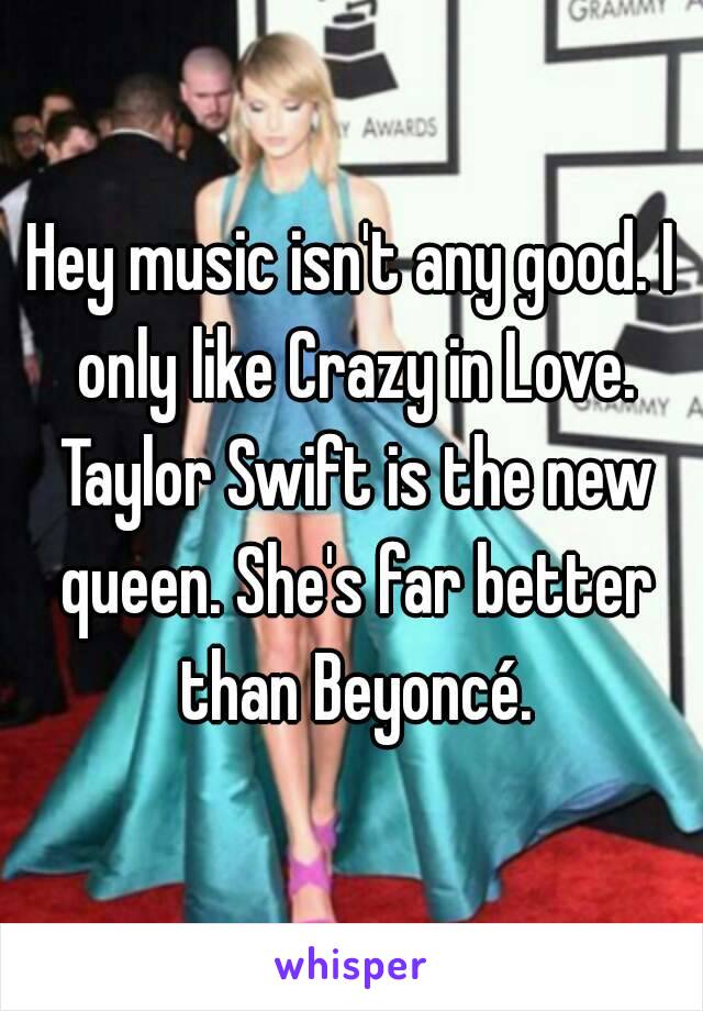 Hey music isn't any good. I only like Crazy in Love. Taylor Swift is the new queen. She's far better than Beyoncé.