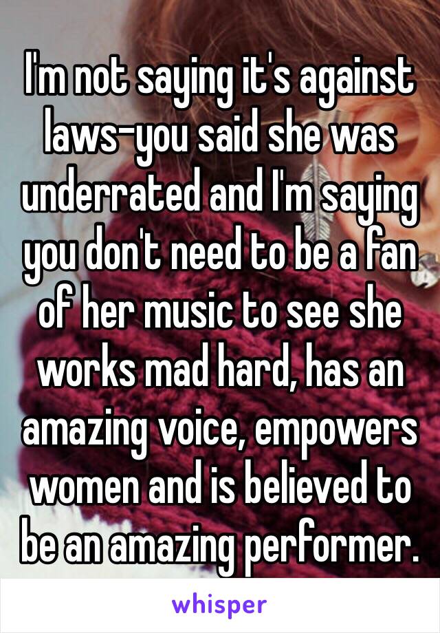 I'm not saying it's against laws-you said she was underrated and I'm saying you don't need to be a fan of her music to see she works mad hard, has an amazing voice, empowers women and is believed to be an amazing performer.