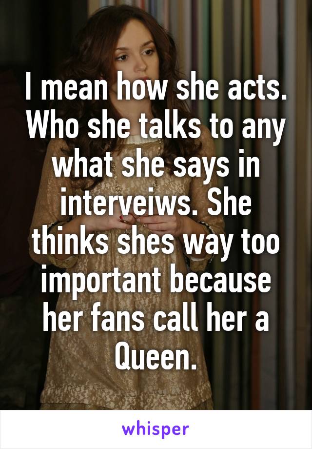 I mean how she acts. Who she talks to any what she says in interveiws. She thinks shes way too important because her fans call her a Queen.