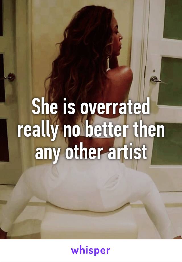 She is overrated really no better then any other artist