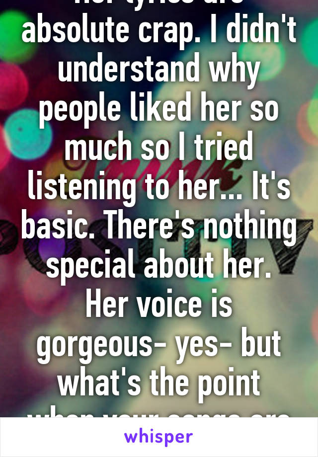 Her lyrics are absolute crap. I didn't understand why people liked her so much so I tried listening to her... It's basic. There's nothing special about her. Her voice is gorgeous- yes- but what's the point when your songs are poor?