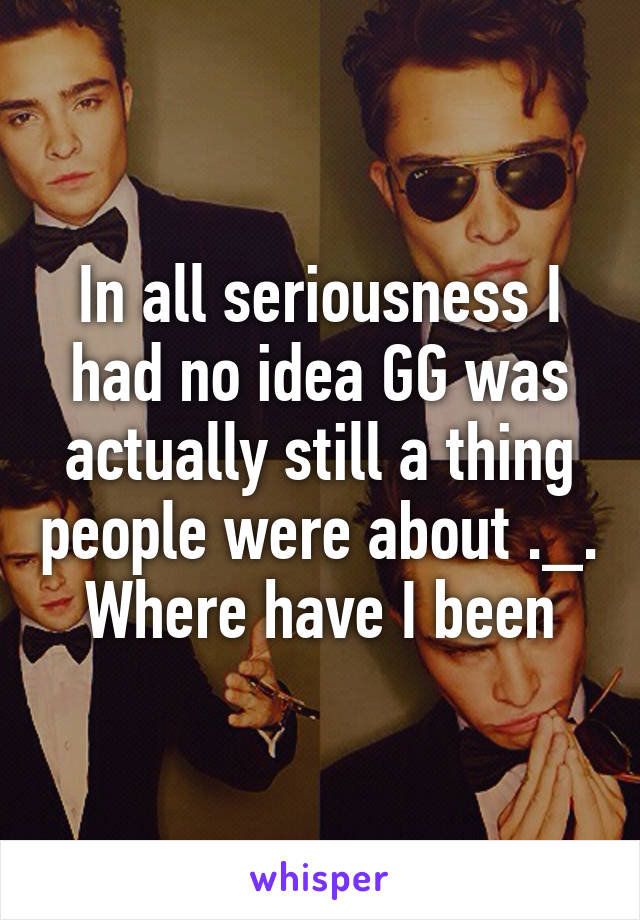 In all seriousness I had no idea GG was actually still a thing people were about ._. Where have I been