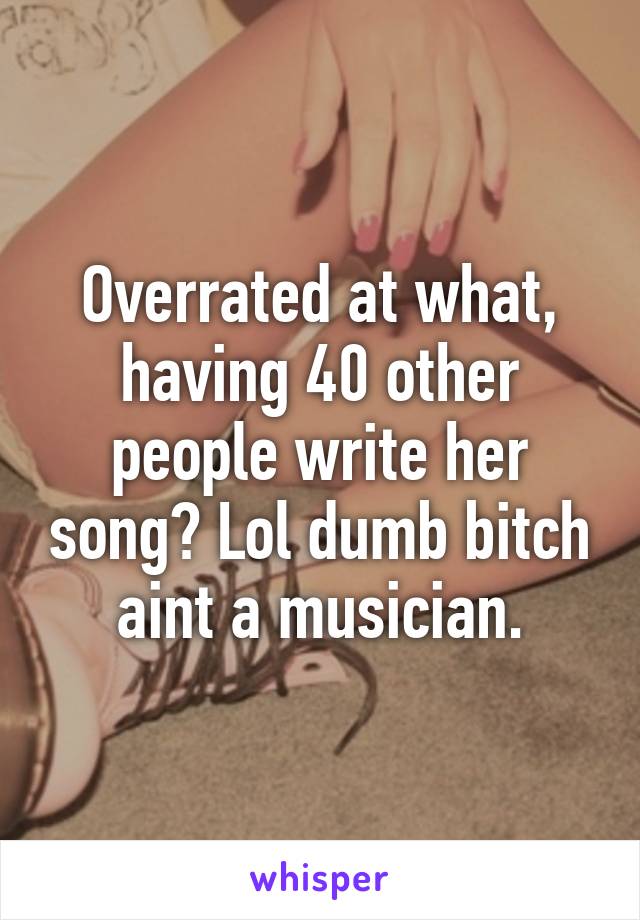 Overrated at what, having 40 other people write her song? Lol dumb bitch aint a musician.