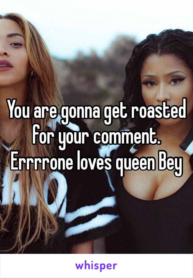 You are gonna get roasted for your comment.  Errrrone loves queen Bey 