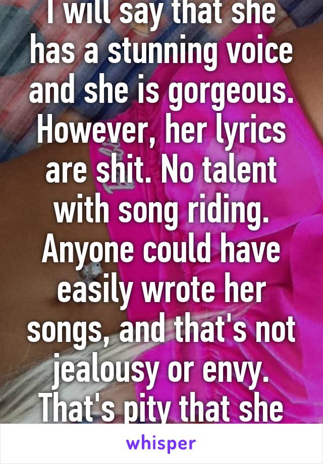 I will say that she has a stunning voice and she is gorgeous. However, her lyrics are shit. No talent with song riding. Anyone could have easily wrote her songs, and that's not jealousy or envy. That's pity that she can't do better. 