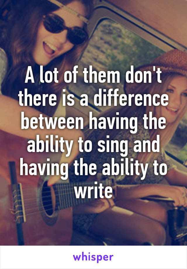 A lot of them don't there is a difference between having the ability to sing and having the ability to write