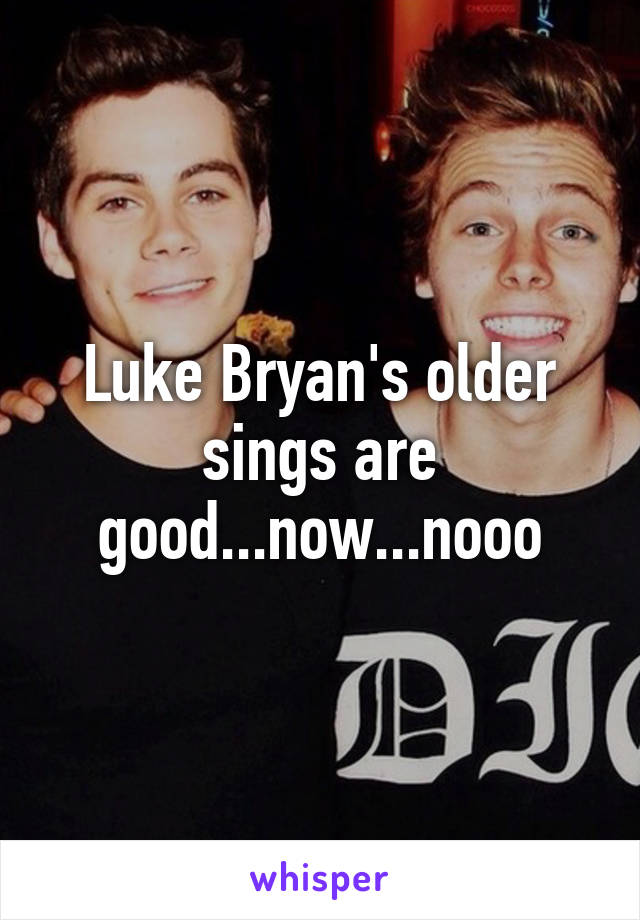 Luke Bryan's older sings are good...now...nooo