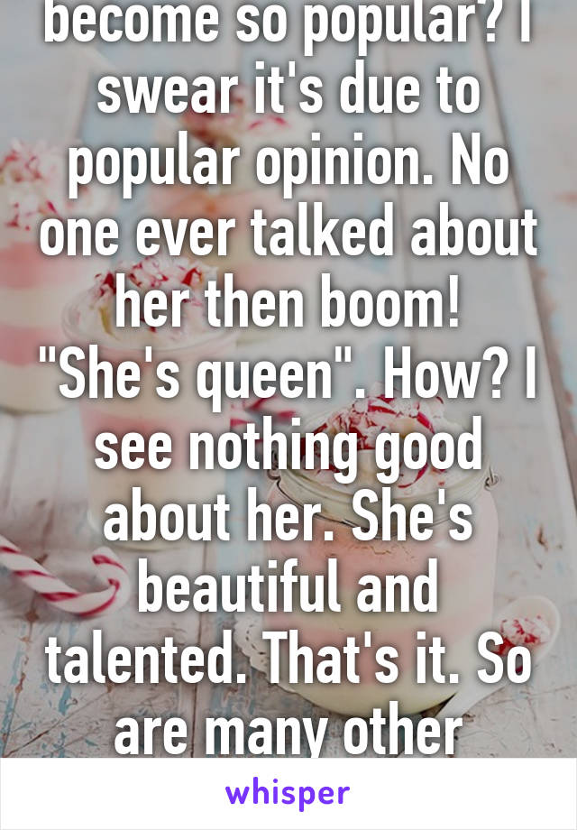 When did she even become so popular? I swear it's due to popular opinion. No one ever talked about her then boom! "She's queen". How? I see nothing good about her. She's beautiful and talented. That's it. So are many other people. Why is she special?