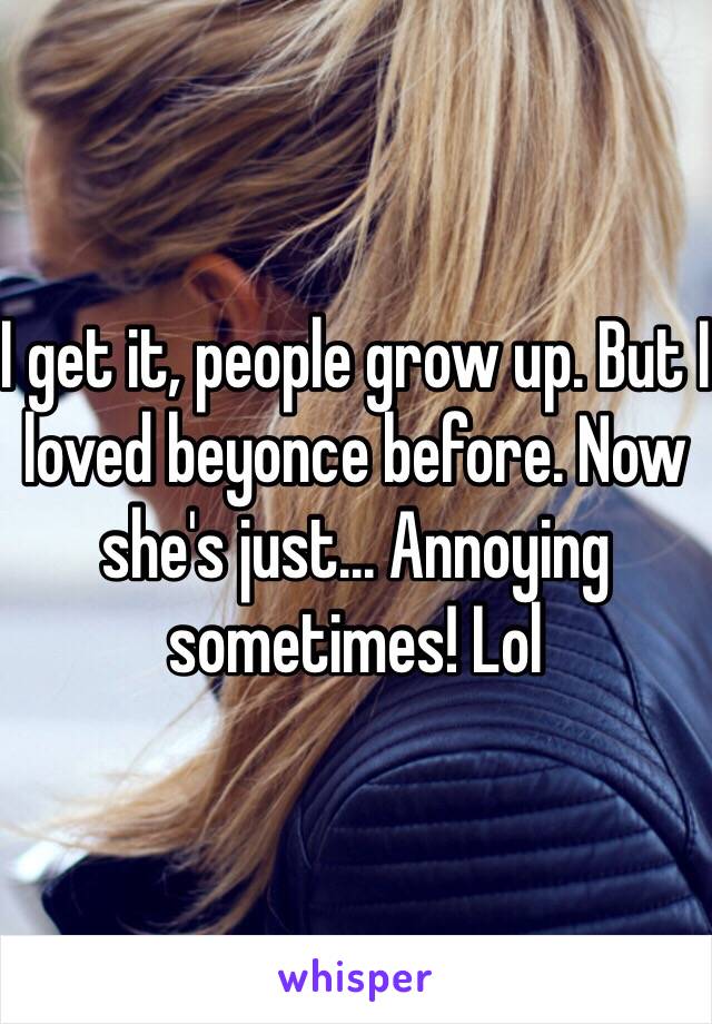 I get it, people grow up. But I loved beyonce before. Now she's just... Annoying sometimes! Lol