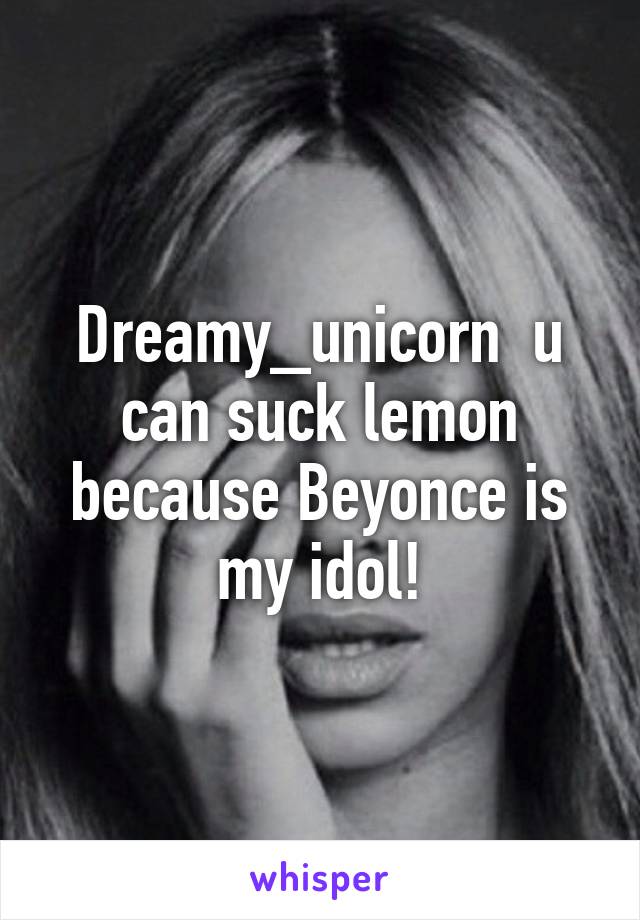 Dreamy_unicorn  u can suck lemon because Beyonce is my idol!