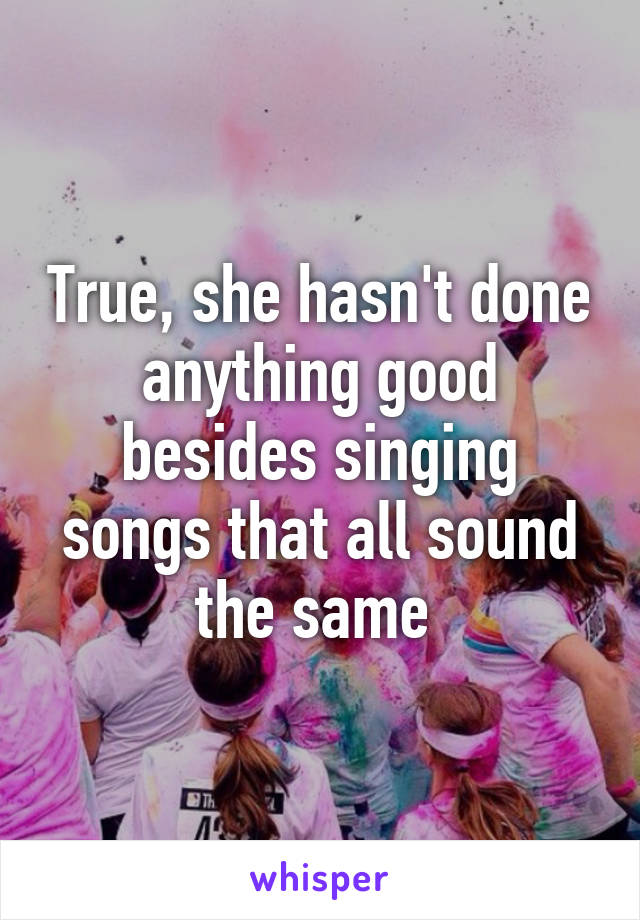 True, she hasn't done anything good besides singing songs that all sound the same 