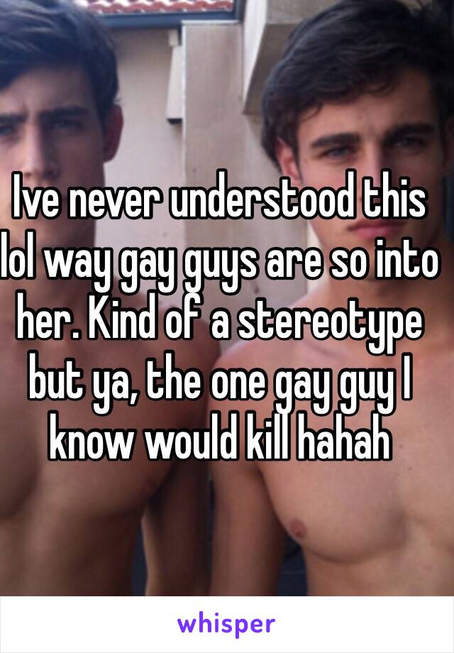 Ive never understood this lol way gay guys are so into her. Kind of a stereotype but ya, the one gay guy I know would kill hahah