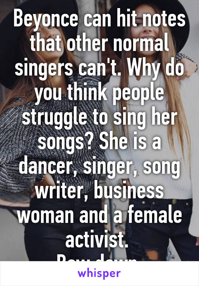 Beyonce can hit notes that other normal singers can't. Why do you think people struggle to sing her songs? She is a dancer, singer, song writer, business woman and a female activist. 
Bow down.