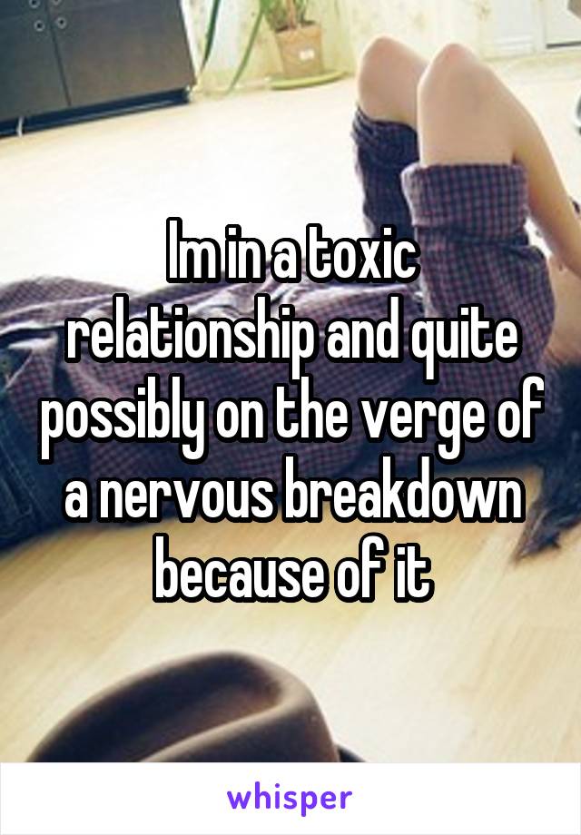 Im in a toxic relationship and quite possibly on the verge of a nervous breakdown because of it