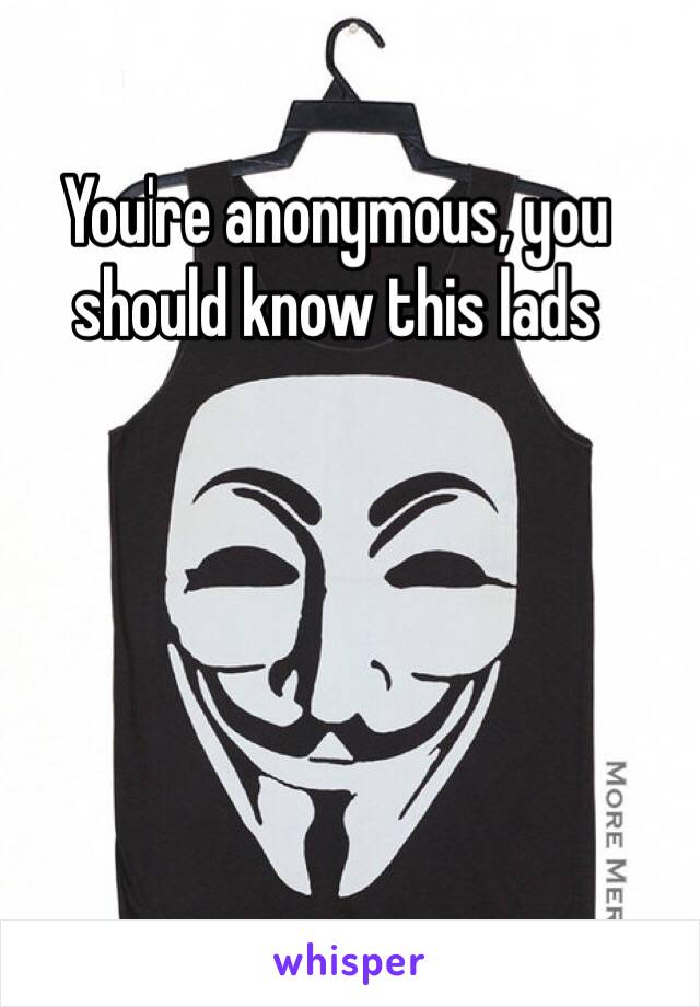 You're anonymous, you should know this lads