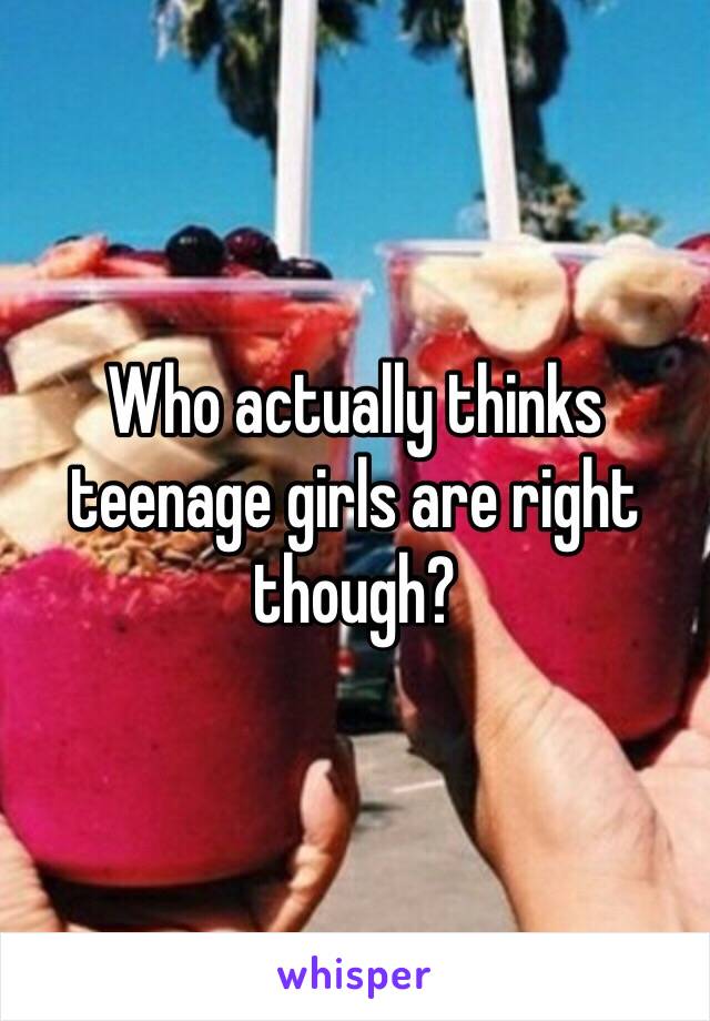 Who actually thinks teenage girls are right though?