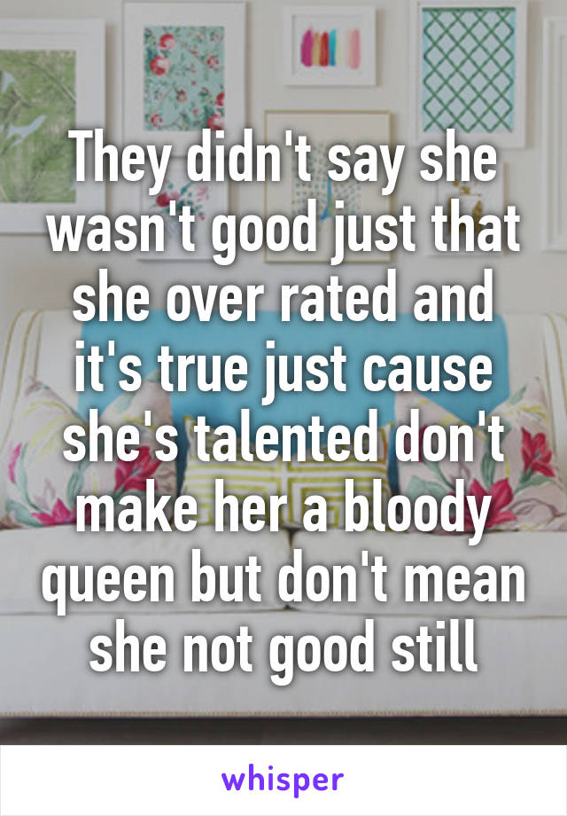 They didn't say she wasn't good just that she over rated and it's true just cause she's talented don't make her a bloody queen but don't mean she not good still