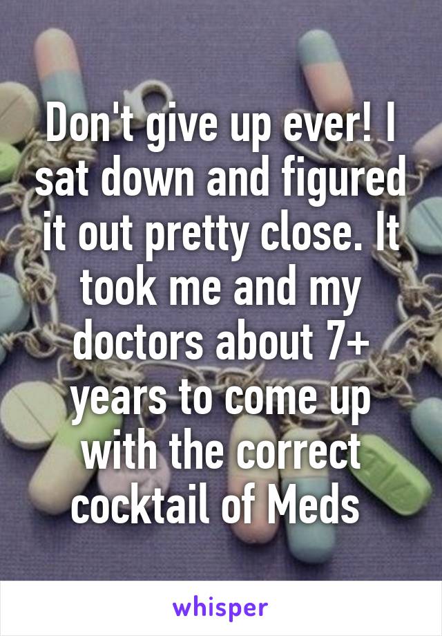 Don't give up ever! I sat down and figured it out pretty close. It took me and my doctors about 7+ years to come up with the correct cocktail of Meds 