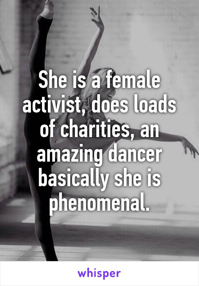 She is a female activist, does loads of charities, an amazing dancer basically she is phenomenal.