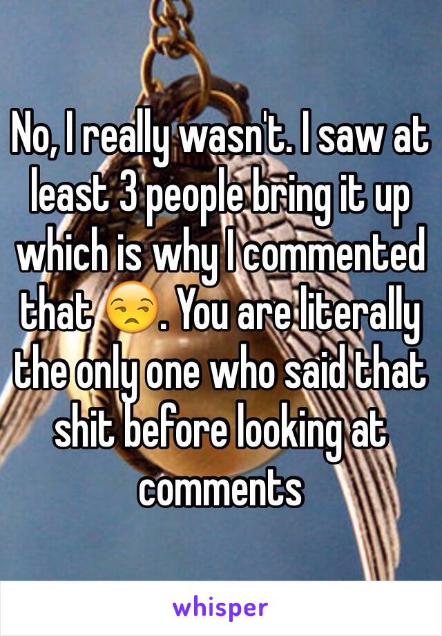 No, I really wasn't. I saw at least 3 people bring it up which is why I commented that 😒. You are literally the only one who said that shit before looking at comments 