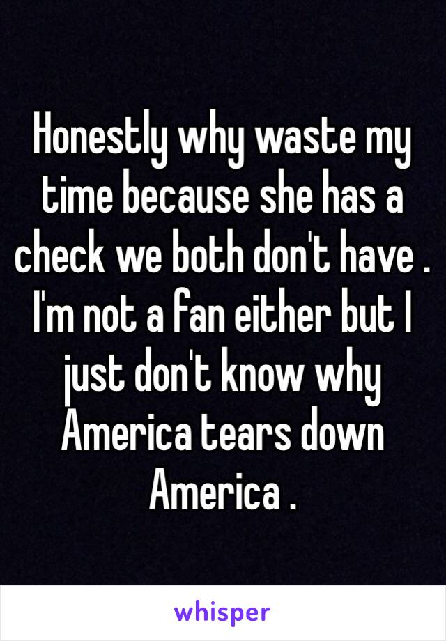 Honestly why waste my time because she has a check we both don't have . I'm not a fan either but I just don't know why America tears down America . 