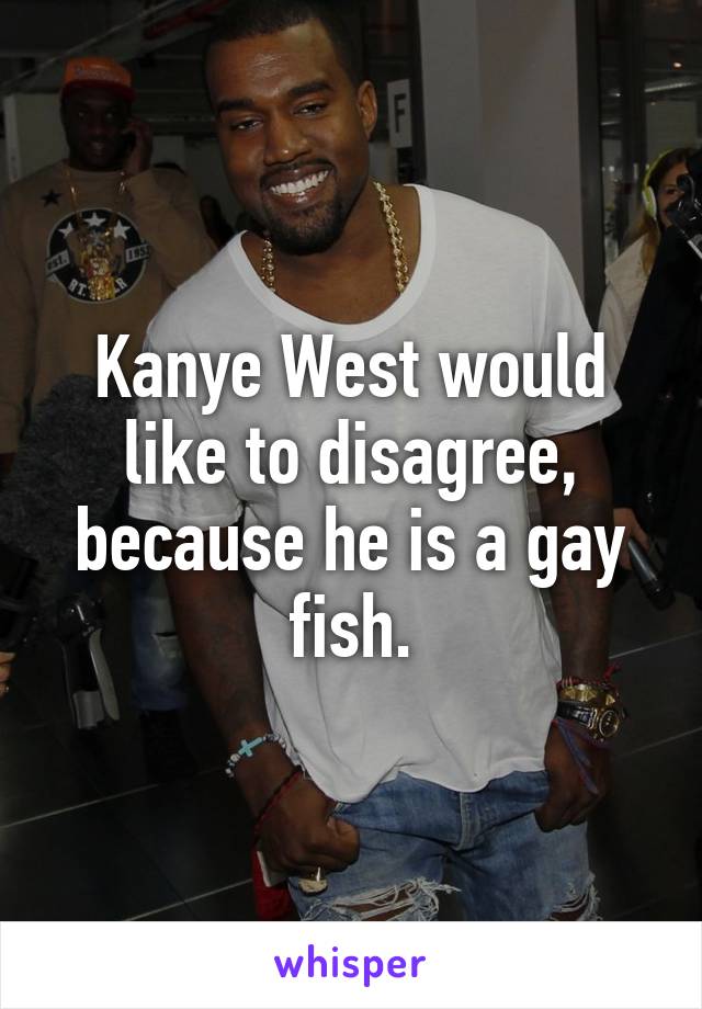 Kanye West would like to disagree, because he is a gay fish.